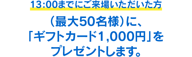 13:00までにご来場いただいた方（最大50名様）に、「ギフトカード1,000円」をプレゼントします。